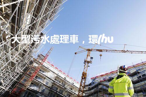 “大型污水處理車，環(huán)保先鋒，守護碧水藍天！”